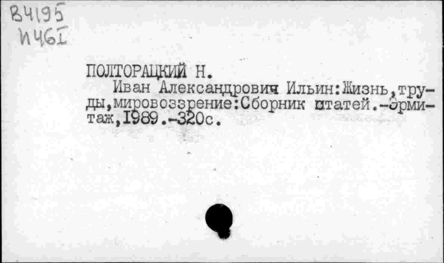 ﻿
ПОЛТОРАЦКИЙ Н.
Иван Александрович Ил вин: }Кизнь, труды , мировоззрение:Сборник птат ей.-срми таж,1980.-320с.